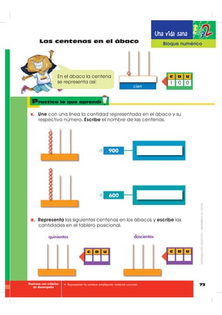 70
Una vida sana
La centena
%ORTXH QXPpULFR
1. 2EVHUYD HO JUiILFR GH OD IDPLOLD TXH DXGD HQ HO WUDEDMR GHO FDPSR
2. )tMDWH HQ FDGD FDMD KD GLH] IUXWLOODV HV GHFLU XQD GHFHQD GH
IUXWLOODV
3. 6L FXHQWDV GH XQD HQ XQD WH GDUiV FXHQWD TXH KD HQ WRWDO FLHQ
IUXWLOODV
4. 6L FXHQWDV SRU GHFHQDV R GH GLH] HQ GLH] WDPELpQ VHUiQ FLHQ IUXWLOODV
5. 7H VHUi PiV IiFLO FRQWDU GH GLH] HQ GLH] DQWHV TXH GH XQD HQ XQD
La familia ayuda
10 decenas = 1 centena
100 unidades = 1 centena
D UC
0 01
cien - ciento
Tablero posicional
1D 2D 3D 4D 5D 6D 7D 8D 9D 10D
1 centena = 10 decenas = 100 unidades = cien
y gráﬁcamente se representa así:
=
Aprende
',675,%8,Ð1*5$78,7$²352+,%,'$689(17$
 