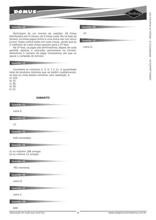 DOMUS_Apostila 01 - MATEMÁTICA III - Módulo 15 (Exercício 02)
 Questão 09                                                     Questão 09

   Participam de um torneio de voleibol, 20 times                47
distribuídos em 4 chaves, de 5 times cada. Na 1a fase do
torneio, os times jogam entre si uma única vez (um único
                                                                Questão 10
turno), todos contra todos em cada chave, sendo que os
2 melhores de cada chave passam para a 2ª fase.
   Na 2ª fase, os jogos são eliminatórios; depois de cada        Letra D.
partida, apenas o vencedor permanece no torneio.
Determine o número de jogos necessários até que se
apure o campeão do torneio.


 Questão 10

   Considere os números 2, 3, 5, 7 e 11. A quantidade
total de produtos distintos que se obtêm multiplicando-
se dois ou mais destes números, sem repetição, é:
a) 120.
b) 52.
c) 36.
d) 26.
e) 21.


                       GABARITO


 Questão 01

   Letra E.


 Questão 02

   17


 Questão 03

   456 comissões


 Questão 04

a) no máximo 106 amigas
b) no mínimo 11 amigas


 Questão 05

   792 maneiras


 Questão 06

   Letra D.


 Questão 07

   Letra C.


 Questão 08

   640
Aprovação em tudo que você faz.                             2                www.colegiocursointellectus.com.br
 