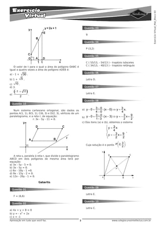 Exercício Virtual_Mat_Bloco 03
                                                                  Questão 03

                                                                      9


                                                                  Questão 04

                                                                      P (3,2)


                                                                  Questão 05

                                                                      C ( 55/13, - 54/13 ) - trapézio isósceles
                                                                      C ( 34/13, - 40/13 ) - trapézio retângulo
   O valor de t para o qual a área do polígono OABC é
igual a quatro vezes a área do polígono ADEB é:
                                                                  Questão 06
a) - 1 +       30 .
b) 1 +       5.                                                       Letra D.

c) 10 .
d) 3.                                                             Questão 07


e)
     (−1 +     11 ).                                                  Letra E.
           2
                                                                  Questão 08
 Questão 10

   Num sistema cartesiano ortogonal, são dados os                a) y − 0 = 3 − 0 ⋅ (x − 0) ⇒ y = 3 x.
pontos A(1, 1), B(5, 1), C(6, 3) e D(2, 3), vértices de um
                                                                            4−0                    4
                                                                            3 − 0 ⋅ ( x − 3) ⇒ y = − 3 x + 9 .
paralelogramo, e a reta r, de equação:                           b) y − 0 =
                   r: 3x - 5y - 11 = 0.                                     1− 3                     2     2
                                                                 c) Dos itens (a) e (b), obtemos o sistema
                                                                                       ⎧y = 3 x
                                                                                       ⎪    4
                                                                                       ⎨              ,
                                                                                       ⎪y = − 3 x + 9
                                                                                       ⎩      2     2
                                                                                               ⎛ 3⎞
                                                                      Cuja solução é o ponto P ⎜ 2, ⎟ .
                                                                                                ⎝   2⎠


   A reta s, paralela à reta r, que divide o paralelogramo
ABCD em dois polígonos de mesma área terá por
equação:
a) 3x - 5y - 5 = 0.
b) 3x - 5y = 0.
c) 6x - 10y - 1 =0.
d) 9x - 15y - 2 = 0.
e) 12x - 20y - 1 = 0.

                        Gabarito

                                                                  Questão 09
 Questão 01
                                                                      Letra E.
     F = (6,6)

                                                                  Questão 10
 Questão 02
                                                                      Letra C.
a) 4x + y + 8 = 0
          2
b) y = - x + 2x
c) x = -1
Aprovação em tudo que você faz.                              2                             www.colegiocursointellectus.com.br
 
