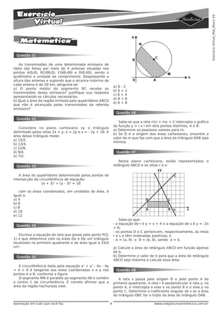 Exercício Virtual_Mat_Bloco 03
 Questão 01

   As transmissões de uma determinada emissora de
rádio são feitas por meio de 4 antenas situadas nos
pontos A(0,0), B(100,0), C(60,40) e D(0,40), sendo o
quilômetro a unidade de comprimento. Desprezando a
altura das antenas e supondo que o alcance máximo de
cada antena é de 20 km, pergunta-se:
                                                               a) ð - 2
a) O ponto médio do segmento BC recebe as
                                                               b) ð + 2
transmissões dessa emissora? Justifique sua resposta
                                                               c) ð + 4
apresentando os cálculos necessários.
                                                               d) ð + 6
b) Qual a área da região limitada pelo quadrilátero ABCD
                                                               e) ð + 8
que não é alcançada pelas transmissões da referida
emissora?
                                                                Questão 06
 Questão 02
                                                                  Sabe-se que a reta r(x) = mx + 2 intercepta o gráfico
                                                               da função y = I x l em dois pontos distintos, A e B.
   Considere no plano cartesiano xy o triângulo
                                                               a) Determine os possíveis valores para m.
delimitado pelas retas 2x = y, x = 2y e x = - 2y + 10. A
                                                               b) Se O é a origem dos eixos cartesianos, encontre o
área desse triângulo mede:
                                                               valor de m que faz com que a área do triângulo OAB seja
a) 15/2.
                                                               mínima.
b) 13/4.
c) 11/6.
d) 9/4.                                                         Questão 07
e) 7/2.
                                                                  Neste plano cartesiano, estão representados o
 Questão 03                                                    retângulo ABCD e as retas r e s:


   A área do quadrilátero determinado pelos pontos de
intersecção da circunferência de equação:
                (x + 3)2 + (y - 3)2 = 10

   com os eixos coordenados, em unidades de área, é
igual a:
a) 4
b) 6
c) 8
d) 10
e) 12
                                                                   Sabe-se que:
                                                               - a equação de r é y = x + 4 e a equação de s é y = -2x
 Questão 04
                                                               + 6;
                                                               - os pontos D e C pertencem, respectivamente, às retas
   Escreva a equação da reta que passa pelo ponto P(3,         r e s e têm ordenadas positivas; e
1) e que determina com os eixos Ox e Oy um triângulo           - A = (a, 0) e B = (b, 0), sendo a < b.
localizado no primeiro quadrante e de área igual a 25/4
cm2.                                                           a) Calcule a área do retângulo ABCD em função apenas
                                                               de b.
 Questão 05                                                    b) Determine o valor de b para que a área do retângulo
                                                               ABCD seja máxima e calcule essa área.
   A circunferência dada pela equação x2 + y2 - 4x - 4y
+ 4 = 0 é tangente aos eixos coordenados x e y nos              Questão 08
pontos A e B, conforme a figura.
   O segmento MN é paralelo ao segmento AB e contém               A reta s passa pela origem O e pelo ponto A do
o centro C da circunferência. É correto afirmar que a          primeiro quadrante. A reta r é perpendicular à reta s, no
área da região hachurada vale:                                 ponto A, e intercepta o eixo x no ponto B e o eixo y no
                                                               ponto C. Determine o coeficiente angular de s se a área
                                                               do triângulo OBC for o triplo da área do triângulo OAB.

Aprovação em tudo que você faz.                            1                           www.colegiocursointellectus.com.br
 