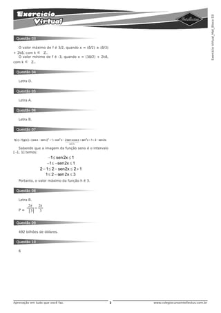 Exercício Virtual_Mat_Bloco 03
  Questão 03

    O valor máximo de f é 3/2, quando x = (ð/2) ± (ð/3)
+ 2kð, com k ∈ Z..
   O valor mínimo de f é -3, quando x = (3ð/2) + 2kð,
com k     ∈    Z..


  Questão 04

    Letra D.


  Questão 05

    Letra A.


  Questão 06

    Letra B.


  Questão 07


h(x) = f(g(x)) = (cos x − sen x)2 + 1 = cos2 x − 2sen244 + sen2 x + 1 = 2 − sen 2x.
                                                 14 x cos x
                                                   4    3
                                                 sen 2x

   Sabendo que a imagem da função seno é o intervalo
[-1, 1] temos:
                            −1 ≤ sen 2x ≤ 1
                           −1 ≤ −sen2x ≤ 1
                       2 − 1 ≤ 2 − sen2x ≤ 2 + 1
                          1 ≤ 2 − sen 2x ≤ 3
    Portanto, o valor máximo da função h é 3.


  Questão 08

    Letra B.
            2π   2π
               =
    P=       3    3


  Questão 09

    492 bilhões de dólares.


  Questão 10

    6




Aprovação em tudo que você faz.                                                       2   www.colegiocursointellectus.com.br
 
