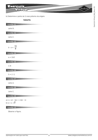 Exercício Virtual_Mat_Bloco 03
b) Determine o ponto de S mais próximo da origem.

                         Gabarito


  Questão 01

   Letra D.


  Questão 02

   Letra C.


  Questão 03


              13
   b-a=
               8

  Questão 04

   a = 15/2


  Questão 05

   1-3i


  Questão 06

   S={i}


  Questão 07

   Letra A.


  Questão 08

   Letra C.


  Questão 09

a) z = (a3 - 3a) + i.(3a2 - 1)
b) a = ±      3

  Questão 10

   Observe a figura.




Aprovação em tudo que você faz.                     2   www.colegiocursointellectus.com.br
 