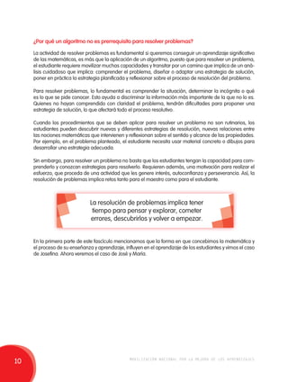¿Por qué un algoritmo no es prerrequisito para resolver problemas? 
La actividad de resolver problemas es fundamental si queremos conseguir un aprendizaje significativo 
de las matemáticas, es más que la aplicación de un algoritmo, puesto que para resolver un problema, 
el estudiante requiere movilizar muchas capacidades y transitar por un camino que implica de un aná-lisis 
cuidadoso que implica: comprender el problema, diseñar o adaptar una estrategia de solución, 
poner en práctica la estrategia planificada y reflexionar sobre el proceso de resolución del problema. 
Para resolver problemas, lo fundamental es comprender la situación, determinar la incógnita o qué 
es lo que se pide conocer. Esto ayuda a discriminar la información más importante de la que no lo es. 
Quienes no hayan comprendido con claridad el problema, tendrán dificultades para proponer una 
estrategia de solución, lo que afectará todo el proceso resolutivo. 
Cuando los procedimientos que se deben aplicar para resolver un problema no son rutinarios, los 
estudiantes pueden descubrir nuevas y diferentes estrategias de resolución, nuevas relaciones entre 
las nociones matemáticas que intervienen y reflexionan sobre el sentido y alcance de las propiedades. 
Por ejemplo, en el problema planteado, el estudiante necesita usar material concreto o dibujos para 
desarrollar una estrategia adecuada. 
Sin embargo, para resolver un problema no basta que los estudiantes tengan la capacidad para com-prenderlo 
y conozcan estrategias para resolverlo. Requieren además, una motivación para realizar el 
esfuerzo, que proceda de una actividad que les genere interés, autoconfianza y perseverancia. Así, la 
resolución de problemas implica retos tanto para el maestro como para el estudiante. 
La resolución de problemas implica tener 
tiempo para pensar y explorar, cometer 
errores, descubrirlos y volver a empezar. 
En la primera parte de este fascículo mencionamos que la forma en que concebimos la matemática y 
el proceso de su enseñanza y aprendizaje, influyen en el aprendizaje de los estudiantes y vimos el caso 
de Josefina. Ahora veremos el caso de José y María. 
10 movilización nacional por la mejora de los aprendizajes 
 
