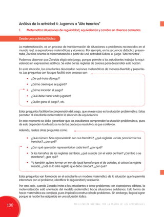 Análisis de la actividad 4: Jugamos a “Alto trencitos” 
1. Matematiza situaciones de regularidad, equivalencia y cambio en diversos contextos 
Desde una actividad lúdica 
La matematización, es un proceso de transformación de situaciones o problemas reconocidos en el 
mundo real, a expresiones matemáticas y viceversa. Por ejemplo, en la secuencia didáctica presen-tada, 
Zoraida orienta la matematización a partir de una actividad lúdica, el juego “Alto trencitos”. 
Podemos observar que Zoraida eligió este juego, porque permite a los estudiantes trabajar la equi-valencia 
en expresiones aditivas. Se valió de las regletas de colores para desarrollar esta noción. 
En esta situación, los estudiantes desarrollan nociones matemáticas de manera divertida y placente-ra. 
Las preguntas con las que facilitó este proceso son: 
• ¿De qué trata el juego? 
• ¿Cómo creen que se jugará? 
• ¿Cómo iniciarán el juego? 
• ¿Qué debe hacer cada jugador? 
• ¿Quién gana el juego?, etc. 
Estas preguntas facilitan la comprensión del juego, que en ese caso es la situación problemática. Estas 
permiten al estudiante matematizar la situación de equivalencia. 
En este momento se debe garantizar que los estudiantes comprendan la situación problemática, pues 
de esto dependen la eficacia o no de los procesos resolutivos a que conllevan. 
Además, realiza otras preguntas como: 
• ¿Qué número han representado con sus trencitos?, ¿qué regletas usaste para formar tus 
trencitos?, ¿por qué? 
• ¿Con qué operación representarían cada tren?, ¿por qué? 
• Si los tamaños de las regletas cambian, ¿qué sucede con el valor del tren? ¿Cambia o se 
mantiene?, ¿por qué? 
• Yo también quiero formar un tren de igual tamaño que el de ustedes, si coloco la regleta 
rosada, ¿cuál es la otra regleta que debo colocar?, ¿por qué? 
Estas preguntas van formando en el estudiante un modelo matemático de la situación que le permita 
interactuar con el problema, identificar la regularidad y resolverlo. 
Por otro lado, cuando Zoraida invita a los estudiantes a crear problemas con expresiones aditivas, la 
matematización está orientada del modelo matemático hacia situaciones cotidianas. Esta forma de 
hacer matemática es compleja, pues implica la construcción de problemas. Sin embargo, llegó a lograr 
porque la noción fue adquirida en una situación lúdica. 
100 movilización nacional por la mejora de los aprendizajes 
 