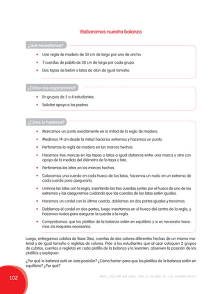 Elaboramos nuestra balanza 
¿Qué necesitamos? 
• Una regla de madera de 30 cm de largo por uno de ancho. 
• 7 cuerdas de pabilo de 30 cm de largo por cada grupo. 
• Dos tapas de betún o latas de atún de igual tamaño. 
¿Cómo nos organizamos? 
• En grupos de 3 o 4 estudiantes. 
• Solicitar apoyo a los padres. 
¿Cómo lo haremos? 
• Marcamos un punto exactamente en la mitad de la regla de madera. 
• Medimos 14 cm desde la mitad hacia los extremos y hacemos un punto. 
• Perforamos la regla de madera en las marcas hechas. 
• Hacemos tres marcas en las tapas o latas a igual distancia entre una marca y otra con 
apoyo de la medida del diámetro de la tapa o lata. 
• Perforamos las latas en las marcas hechas. 
• Colocamos una cuerda en cada hueco de las latas, hacemos un nudo en un extremo de 
cada cuerda para asegurarla. 
• Unimos las latas con la regla, insertando las tres cuerdas juntas por el hueco de uno de los 
extremos y las aseguramos cuidando que las cuerdas de las latas estén iguales. 
• Hacemos un cordel con la última cuerda, doblamos en dos partes iguales y torcemos. 
• Doblamos el cordel en dos partes, luego insertamos en el hueco del centro de la regla, y 
hacemos nudos para asegurar la cuerda a la regla. 
• Comprobamos que los platillos de la balanza estén en equilibrio y si es necesario hace-mos 
los reajustes necesarios. 
Luego, entregamos cubitos de Base Diez, cuentas de dos colores diferentes hechas de un mismo ma-terial 
y de igual tamaño o regletas de colores. Pide a los estudiantes que al azar coloquen 2 grupos 
de cubitos, cuentas o regletas en cada platillo de la balanza y la levanten, observen la posición de los 
platillos y expliquen: 
¿Por qué la balanza está en esta posición? ¿Cómo harían para que los platillos de la balanza estén en 
equilibrio? ¿Por qué? 
102 movilización nacional por la mejora de los aprendizajes 
 