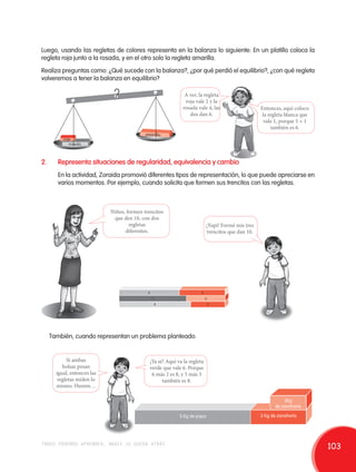 Luego, usando las regletas de colores representa en la balanza lo siguiente: En un platillo coloca la 
regleta roja junto a la rosada, y en el otro solo la regleta amarilla. 
Realiza preguntas como: ¿Qué sucede con la balanza?, ¿por qué perdió el equilibrio?, ¿con qué regleta 
volveremos a tener la balanza en equilibrio? 
A ver, la regleta 
roja vale 2 y la 
rosada vale 4, las 
dos dan 6. 
rojo 
rosado 
amarillo 
2. Representa situaciones de regularidad, equivalencia y cambio 
Entonces, aquí coloco 
la regleta blanca que 
vale 1, porque 5 + 1 
también es 6. 
En la actividad, Zoraida promovió diferentes tipos de representación, lo que puede apreciarse en 
varios momentos. Por ejemplo, cuando solicita que formen sus trencitos con las regletas. 
También, cuando representan un problema planteado. 
Si ambas 
bolsas pesan 
igual, entonces las 
regletas miden lo 
mismo. Humm… 
Niños, formen trencitos 
que den 10, con dos 
6 
7 
8 
4 
3 
¡Ya sé! Aquí va la regleta 
verde que vale 6. Porque 
6 más 2 es 8, y 5 más 3 
también es 8. 
¡Yupi! Formé mis tres 
trencitos que dan 10. 
5 Kg de papa 
2Kg 
de zanahoria 
3 Kg de zanahoria 
regletas 
diferentes. 
2 
todos podemos aprender, nadie se queda atrás 103 
 
