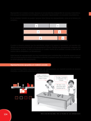 Representar con material concreto, favorece en los estudiantes el desarrollo de nociones matemáticas. 
A la vez que se interactúa con el material, se descubren regularidades y se resuelven los problemas. 
En la actividad, también se pueden apreciar otras formas de representación, como es la icónica y la 
simbólica. 
6 
7 
8 
4 
3 
2 
Cuando la docente propone que los estudiantes salgan a la pizarra a representar sus trencitos con 
dibujos nos encontramos frente a la representación icónica. Este tipo de representación antecede a la 
simbolización, es decir, el niño va formando un modelo mental de la realidad concreta y cada vez se 
acerca más al simbolismo y la formalización. 
Estas formas de representación son muy importantes pues mediante ellas el docente conoce cómo el 
niño va construyendo la noción matemática y además, lo prepara para otros procesos más complejos 
en la formalización del conocimiento. 
Representaciones apoyadas en material concreto 
Las expresiones aditivas equivalentes pueden ser representadas con material concreto de diversas 
maneras, a continuación presentamos algunas de ellas: 
Tengo 2 naranjas y 4 
manzanas. Entonces 
tengo 6 frutas. 
Yo tengo 3 naranjas 
y 2 manzanas. Son 
5 frutas. 
Me falta 1 fruta 
para tener igual 
cantidad que tú. 
6 + 3 = 5 + 4 
104 movilización nacional por la mejora de los aprendizajes 
 