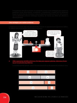 En los primeros años de escolaridad, los estudiantes conocen pocas estrategias para resolver los 
problemas. Se irán desarrollando, consolidando y complejizando a medida que los estudiantes 
tengan la oportunidad de enfrentarse a diversas situaciones problemáticas. Es en estos espacios 
que los estudiantes potencian estrategias heurísticas, las mismas que deben ser utilizadas a 
elección personal. 
Otras estrategias para resolver problemas 
La balanza es un recurso adecuado para desarrollar la noción de equivalencia de expresiones aditivas. 
Su utilidad radica en el equilibrio de la balanza de brazos. 
Voy a sacar uno de aquí y 
otro de allá, para que siga 
en equilibrio. 
Esta balanza se 
encuentra en equilibrio. 
¿Cuántos cubitos habrá den-tro 
de la bolsa? ¿Por que? 
Sigo sacando y 
descubro al final, 
cuántos cubitos 
hay en la bolsa. 
4. Utiliza expresiones simbólicas técnicas y formales para expresar patrones, relaciones y funcio-nes 
en la resolución de problemas 
La actividad permite apreciar, como la docente propicia el uso de expresiones simbólicas como: 
5 
6 
7 
8 
5 
4 
3 
2 
106 movilización nacional por la mejora de los aprendizajes 
 
