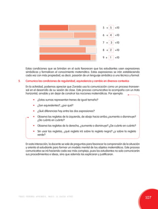 5 + 5 =10 
6 + 4 =10 
7 + 3 =10 
8 + 2 =10 
9 + 1 =10 
Estas condiciones que se brindan en el aula favorecen que los estudiantes usen expresiones 
simbólicas y formalicen el conocimiento matemático. Estas expresiones se irán estableciendo 
cada vez con más propiedad, es decir, pasarán de un lenguaje simbólico a uno técnico y formal. 
5. Comunica las condiciones de regularidad, equivalencia y cambio en diversos contextos 
En la actividad, podemos apreciar que Zoraida usa la comunicación como un proceso transver-sal 
en el desarrollo de su sesión de clase. Este proceso comunicativo la acompaña con un trato 
horizontal, amable y sin dejar de construir las nociones matemáticas. Por ejemplo: 
• ¿Estas sumas representan trenes de igual tamaño? 
• ¿Son equivalentes?, ¿por qué? 
• ¿Qué diferencias hay entre las dos expresiones? 
• Observa las regletas de la izquierda, de abajo hacia arriba ¿aumenta o disminuye? 
¿De cuánto en cuánto? 
• Observa las regletas de la derecha, ¿aumenta o disminuye? ¿De cuánto en cuánto? 
• Sin usar las regletas, ¿qué regleta irá sobre la regleta negra? ¿y sobre la regleta 
verde? 
En esta interacción, la docente se vale de preguntas para favorecer la comprensión de la situación 
y orienta al estudiante para formar un modelo mental de los objetos matemáticos. Este proceso 
comunicativo se irá haciendo cada vez más complejo, pues los estudiantes no solo comunicarán 
sus procedimientos e ideas, sino que además las explicaran y justificaran. 
todos podemos aprender, nadie se queda atrás 107 
 