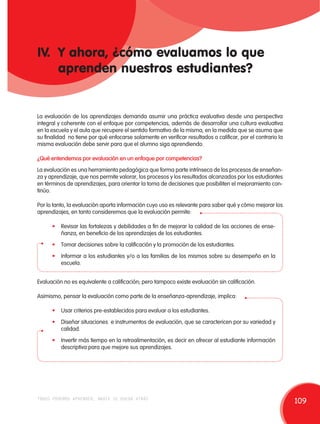 IV. Y ahora, ¿cómo evaluamos lo que 
aprenden nuestros estudiantes? 
La evaluación de los aprendizajes demanda asumir una práctica evaluativa desde una perspectiva 
integral y coherente con el enfoque por competencias, además de desarrollar una cultura evaluativa 
en la escuela y el aula que recupere el sentido formativo de la misma, en la medida que se asuma que 
su finalidad no tiene por qué enfocarse solamente en verificar resultados o calificar, por el contrario la 
misma evaluación debe servir para que el alumno siga aprendiendo. 
¿Qué entendemos por evaluación en un enfoque por competencias? 
La evaluación es una herramienta pedagógica que forma parte intrínseca de los procesos de enseñan-za 
y aprendizaje, que nos permite valorar, los procesos y los resultados alcanzados por los estudiantes 
en términos de aprendizajes, para orientar la toma de decisiones que posibiliten el mejoramiento con-tinúo. 
Por lo tanto, la evaluación aporta información cuyo uso es relevante para saber qué y cómo mejorar los 
aprendizajes, en tanto consideremos que la evaluación permite: 
• Revisar las fortalezas y debilidades a fin de mejorar la calidad de las acciones de ense-ñanza, 
en beneficio de los aprendizajes de los estudiantes. 
• Tomar decisiones sobre la calificación y la promoción de los estudiantes. 
• Informar a los estudiantes y/o a las familias de los mismos sobre su desempeño en la 
escuela. 
Evaluación no es equivalente a calificación; pero tampoco existe evaluación sin calificación. 
Asimismo, pensar la evaluación como parte de la enseñanza-aprendizaje, implica: 
• Usar criterios pre-establecidos para evaluar a los estudiantes. 
• Diseñar situaciones e instrumentos de evaluación, que se caractericen por su variedad y 
calidad. 
• Invertir más tiempo en la retroalimentación, es decir en ofrecer al estudiante información 
descriptiva para que mejore sus aprendizajes. 
todos podemos aprender, nadie se queda atrás 109 
 