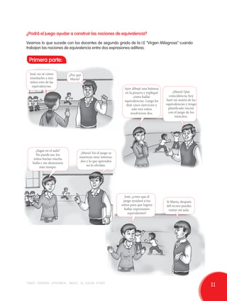 ¿Podrá el juego ayudar a construir las nociones de equivalencia? 
Veamos lo que sucede con los docentes de segundo grado de la I.E "Virgen Milagrosa" cuando 
trabajan las nociones de equivalencia entre dos expresiones aditivas: 
Primera parte: 
José, no sé cómo 
enseñarles a mis 
niños esto de las 
equivalencias. 
¿Por qué 
María? 
¡María! Qué 
coincidencia, hoy 
haré mi sesión de las 
equivalencias y tengo 
planificado iniciar 
con el juego de los 
trencitos. 
Ayer dibujé una balanza 
en la pizarra y expliqué 
cómo hallar 
equivalencias. Luego les 
dejé cinco ejercicios y 
solo tres niños 
resolvieron dos. 
¿Jugar en el aula? 
No puede ser, los 
niños harían mucha 
bulla y me demoraría 
más tiempo. 
¡María! En el juego se 
muestran muy interesa-dos 
y lo que aprenden 
no lo olvidan. 
José, ¿crees que el 
juego ayudará a tus 
niños para que logren 
hallar expresiones 
equivalentes? 
Sí María, después 
del recreo puedes 
visitar mi aula. 
todos podemos aprender, nadie se queda atrás 11 
 