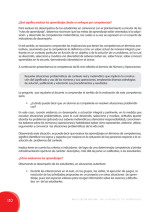¿Qué significa evaluar los aprendizajes desde un enfoque por competencias? 
Para evaluar los desempeños de los estudiantes en coherencia con el planteamiento curricular de las 
“rutas de aprendizaje”, debemos reconocer que las metas de aprendizaje están orientadas a la adqui-sición 
y desarrollo de competencias matemáticas, las cuales a su vez se expresan en un conjunto de 
indicadores de desempeño. 
En tal sentido, es necesario comprender las implicancias que tienen las competencias en términos eva-luativos, 
asumiendo que la competencia la definimos como un saber actuar de manera integral y per-tinente 
en un contexto particular en función de un objetivo o de la solución de un problema, en la cual 
se desarrolla, selecciona y moviliza una diversidad de saberes (saber ser, saber hacer, saber conocer) 
aprendidos en la escuela, demostrando idoneidad en el actuar. 
A continuación presentamos la competencia del III ciclo referida al dominio de Número y Operaciones: 
Resuelve situaciones problemáticas de contexto real y matemático que implican la construc-ción 
del significado y uso de los números y sus operaciones, empleando diversas estrategias 
de solución, justificando y valorando sus procedimientos y resultados. 
La pregunta que ayudaría al docente a comprender el sentido de la evaluación de esta competencia 
seria: 
• ¿Cuándo puedo decir que un alumno es competente en resolver situaciones problemáti-cas? 
En este caso, cuando evidencia un desempeño o actuación integral y pertinente, en la medida que 
resuelve situaciones problemáticas, para lo cual desarrolla, selecciona y moviliza; actitudes (querer 
abordar los problemas aplicando sus saberes matemáticos y demostrar responsabilidad), conocimien-tos 
(saberes sobre los números y operaciones) y habilidades (saber cómo representar, elaborar, utilizar, 
argumentar y comunicar las situaciones problemáticas de la vida real). 
Observando esta situación, se puede decir que evaluar los aprendizajes en términos de competencias, 
significa identificar los logros y aspectos por mejorar en la actuación de las personas respecto a la re-solución 
de problemas del contexto. 
Implica tener en cuenta los criterios e indicadores de logro de una determinada competencia y brindar 
retroalimentación oportuna de carácter descriptivo, más allá de poner un calificativo, a los estudiantes. 
¿Cómo evaluamos los aprendizajes? 
Observando el desempeño de los estudiantes, en situaciones autenticas: 
• Durante las interacciones en el aula, en los grupos, las visitas, la ejecución de juegos, la 
resolución de las actividades propuestas en un proyecto y en otras situaciones de apren-dizaje, 
pues son espacios valiosos para recoger información sobre los avances y dificulta-des 
en de los estudiantes. 
110 movilización nacional por la mejora de los aprendizajes 
 