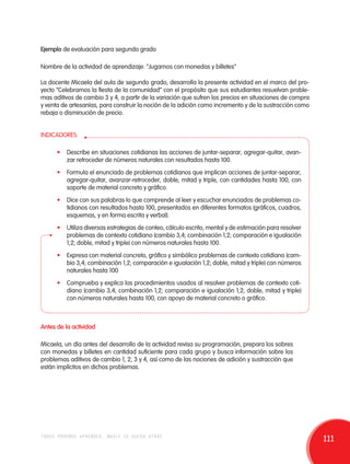 Ejemplo de evaluación para segundo grado 
Nombre de la actividad de aprendizaje: “Jugamos con monedas y billetes” 
La docente Micaela del aula de segundo grado, desarrolla la presente actividad en el marco del pro-yecto 
“Celebramos la fiesta de la comunidad” con el propósito que sus estudiantes resuelvan proble-mas 
aditivos de cambio 3 y 4, a partir de la variación que sufren los precios en situaciones de compra 
y venta de artesanías, para construir la noción de la adición como incremento y de la sustracción como 
rebaja o disminución de precio. 
INDICADORES: 
• Describe en situaciones cotidianas las acciones de juntar-separar, agregar-quitar, avan-zar 
retroceder de números naturales con resultados hasta 100. 
• Formula el enunciado de problemas cotidianos que implican acciones de juntar-separar, 
agregar-quitar, avanzar-retroceder, doble, mitad y triple, con cantidades hasta 100, con 
soporte de material concreto y gráfico. 
• Dice con sus palabras lo que comprende al leer y escuchar enunciados de problemas co-tidianos 
con resultados hasta 100, presentados en diferentes formatos (gráficos, cuadros, 
esquemas, y en forma escrita y verbal). 
• Utiliza diversas estrategias de conteo, cálculo escrito, mental y de estimación para resolver 
problemas de contexto cotidiano (cambio 3,4; combinación 1,2; comparación e igualación 
1,2; doble, mitad y triple) con números naturales hasta 100. 
• Expresa con material concreto, gráfico y simbólico problemas de contexto cotidiano (cam-bio 
3,4; combinación 1,2; comparación e igualación 1,2; doble, mitad y triple) con números 
naturales hasta 100 
• Comprueba y explica los procedimientos usados al resolver problemas de contexto coti-diano 
(cambio 3,4; combinación 1,2; comparación e igualación 1,2; doble, mitad y triple) 
con números naturales hasta 100, con apoyo de material concreto o gráfico. 
Antes de la actividad 
Micaela, un día antes del desarrollo de la actividad revisa su programación, prepara los sobres 
con monedas y billetes en cantidad suficiente para cada grupo y busca información sobre los 
problemas aditivos de cambio 1, 2, 3 y 4, así como de las nociones de adición y sustracción que 
están implícitos en dichos problemas. 
todos podemos aprender, nadie se queda atrás 111 
 