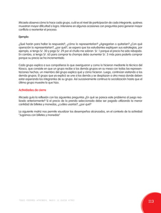 Micaela observa cómo lo hace cada grupo, cuál es el nivel de participación de cada integrante, quiénes 
muestran mayor dificultad o logro. Interviene en algunas ocasiones con preguntas para generar mayor 
conflicto o reorientar el proceso. 
Ejemplo: 
¿Qué harán para hallar la respuesta?, ¿cómo lo representarían? ¿Agregarían o quitarían? ¿Con qué 
operación lo representarían?, ¿por qué?, se espera que los estudiantes expliquen sus estrategias, por 
ejemplo, si tengo S/. 30 y pago S/. 29 por el chullo me sobran S/. 1 porque el precio ha sido rebajado. 
En cambio, si tengo S/. 65 para comprar la chompa debo aumentar S/. 3 más para poderlo comprar 
porque su precio se ha incrementado. 
Cada grupo explica a sus compañeros lo que averiguaron y como lo hicieron mediante la técnica del 
Kiosco, que consiste en que un grupo recibe a los demás grupos en su mesa con todas las represen-taciones 
hechas, un miembro del grupo explica qué y cómo hicieron. Luego, continúan visitando a los 
demás grupos. El grupo que ya explicó se une a los demás y se desplazan a otra mesa donde deben 
estar esperando los integrantes de su grupo. Así sucesivamente continua la socialización hasta que el 
último grupo muestre lo que hizo. 
Actividades de cierre 
Micaela guía la reflexión con las siguientes preguntas ¿En qué se parece este problema al juego rea-lizado 
anteriormente? Si el precio de la prenda seleccionada debe ser pagado utilizando la menor 
cantidad de billetes y monedas, ¿cuáles usarías?, ¿por qué? 
La siguiente matriz nos permite visualizar los desempeños alcanzados, en el contexto de la actividad 
“Jugamos con billetes y monedas” 
todos podemos aprender, nadie se queda atrás 113 
 