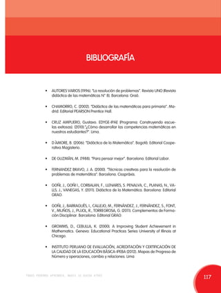 BIBLIOGRAFÍA 
• AUTORES VARIOS (1996). “La resolución de problemas”. Revista UNO (Revista 
didáctica de las matemáticas N° 8). Barcelona: Graó. 
• CHAMORRO, C. (2002). “Didáctica de las matemáticas para primaria”. Ma-drid: 
Editorial PEARSON Prentice Hall. 
• CRUZ AMPUERO, Gustavo. EDYGE-IPAE (Programa: Construyendo escue-las 
exitosas). (2010).”¿Cómo desarrollar las competencias matemáticas en 
nuestros estudiantes?”. Lima. 
• D´AMORE, B. (2006): “Didáctica de la Matemática”. Bogotá: Editorial Coope-rativa 
Magisterio. 
• DE GUZMÁN, M. (1988). “Para pensar mejor”. Barcelona: Editorial Labor. 
• FERNANDEZ BRAVO, J. A. (2000). “Técnicas creativas para la resolución de 
problemas de matemática”. Barcelona. Cisspráxis. 
• GOÑI, J., GOÑI I., CORBALAN, F., LLENARES, S. PENALVA, C., PLANAS, N., VA-LLS, 
J., VANEGAS, Y. (2011). Didáctica de la Matemática. Barcelona: Editorial 
GRAO. 
• GOÑI, J., BARRAGUÉS, I., CALLEJO, M., FERNÁNDEZ, J., FERNÁNDEZ, S., FONT, 
V., MUÑOS, J., PUJOL, R., TORREGROSA, G. (2011). Complementos de Forma-ción 
Disciplinar. Barcelona: Editorial GRAO. 
• GROWWS, D., CEBULLA, K. (2000). A Improving Student Achievement in 
Mathematics. Geneva: Educational Practices Series University of Illinois at 
Chicago. 
• INSTITUTO PERUANO DE EVALUACIÓN, ACREDITACIÓN Y CERTIFICACIÓN DE 
LA CALIDAD DE LA EDUCACIÓN BÁSICA-IPEBA (2012). Mapas de Progreso de 
Número y operaciones, cambio y relaciones. Lima 
todos podemos aprender, nadie se queda atrás 117 
 