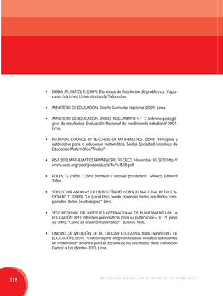 • ISODA, M., OLFOS, R. (2009). El enfoque de Resolución de problemas. Valpa-raíso: 
Ediciones Universitarias de Valparaíso. 
• MINISTERIO DE EDUCACIÓN. Diseño Curricular Nacional (2009). Lima. 
• MINISTERIO DE EDUCACIÓN. (2005). DOCUMENTO N.° 17. Informe pedagó-gico 
de resultados: Evaluación Nacional de rendimiento estudiantil 2004. 
Lima. 
• NATIONAL COUNCIL OF TEACHERS OF MATHEMATICS. (2003) “Principios y 
estándares para la educación matemática. Sevilla: Sociedad Andaluza de 
Educación Matemática “Thales”. 
• PISA 2012 MATHEMATICS FRAMEWORK. TO OECD. November 30, 2010 http:// 
www.oecd.org/pisa/pisaproducts/46961598.pdf 
• POLYA, G. (1956). “Cómo plantear y resolver problemas”. México: Editorial 
Trillas. 
• SCHLEICHER ANDREAS (OCDE).BOLETÍN DEL CONSEJO NACIONAL DE EDUCA-CIÓN 
N° 21. (2009). “Lo que el Perú puede aprender de los resultados com-parados 
de las pruebas pisa”. Lima. 
• SEDE REGIONAL DEL INSTITUTO INTERNACIONAL DE PLANEAMIENTO DE LA 
EDUCACIÓN (IIPE). Informes periodísticos para su publicación – n° 15. junio 
de 2003: “Como se enseña matemática”. Buenos Aires. 
• UNIDAD DE MEDICIÓN DE LA CALIDAD EDUCATIVA (UMC-MINISTERIO DE 
EDUCACIÓN). (2011). “Cómo mejorar el aprendizaje de nuestros estudiantes 
en matemática” (Informe para el docente de los resultados de la Evaluación 
Censal a Estudiantes-2011). Lima. 
118 movilización nacional por la mejora de los aprendizajes 
 