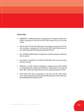 Enlaces Web 
• BARRANTES, H (2006). Resolución de problemas: El Trabajo de Allan Scho-enfeld, 
recuperado el 1de enero de 2013, http://www.cimm.ucr.ac.cr/hba-rrantes. 
• NISS, M. (2011). The Danish KOM project and possible consequences for tea-cher 
education, recuperado el 1 de enero de 2013, http://www.cimm.ucr. 
ac.cr/ojs/index.php/CIFEM/article/download/672/678 
• Niss, M.(2002). Mathematical competencies and the learning of mathema-tics: 
the danish 
• kom project, recuperado el 1 de enero de 2013,http://w3.msi.vxu.se/users/ 
hso/aaa_niss.pdf 
• MARSHALL, A (2010). Discover strategies to engage young math students 
in competentlyusing multiple representations, recuperado el 1 de enero de 
2013, http://www.nctm.org/eresources/view_media.asp?article_id=9351 
• OECD (2010). PISA 2012, recuperado el 1 de enero de 2013, http://www. 
oecd.org/pisa/pisaproducts/pisa2012draftframeworks-mathematicspro-blemsolvingandfinancialliteracy. 
htm 
todos podemos aprender, nadie se queda atrás 119 
 