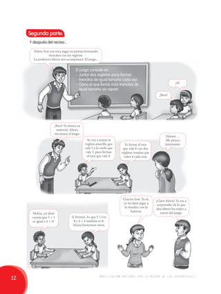 Segunda parte: 
Y después del recreo... 
Niños, hoy nos toca jugar en parejas formando 
trencitos con las regletas. 
La profesora María nos acompañará. El juego... 
El juego consiste en: 
- Juntar dos regletas para formar 
trencitos de igual tamaño cada vez. 
- Gana el que forme más trencitos de 
igual tamaño sin repetir. 
¡Bien! Ya tienen su 
material. Ahora 
iniciemos el juego. 
Melisa, ¿te diste 
cuenta que 5 + 3 
es igual a 4 + 4? 
¡Bien! 
Yo formé el tren 
que vale 8 con dos 
regletas rosadas que 
valen 4 cada una. 
Gracias José. Ya sé, 
yo les haré jugar a 
la tiendita con la 
balanza. 
¡Sí! 
Humm … 
Me parece 
interesante. 
¡Claro María! Te vas a 
sorprender de lo que 
descubren los niños a 
través del juego. 
Yo voy a juntar la 
regleta amarilla que 
vale 5 y la verde que 
vale 3, para formar 
el tren que vale 8. 
Sí Fermín. Es que 5 +3 es 
8 y 4 + 4 también es 8. 
Ahora formemos otros. 
12 movilización nacional por la mejora de los aprendizajes 
 