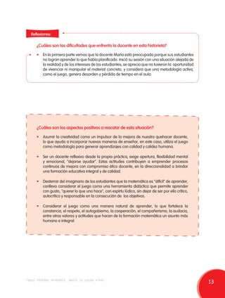 Reflexiones: 
¿Cuáles son las dificultades que enfrenta la docente en esta historieta? 
• En la primera parte vemos que la docente María está preocupada porque sus estudiantes 
no logran aprender lo que había planificado. Inició su sesión con una situación alejada de 
la realidad y de los intereses de los estudiantes, se aprecia que no tuvieron la oportunidad 
de vivenciar ni manipular el material concreto, y considera que una metodología activa, 
como el juego, genera desorden y pérdida de tiempo en el aula. 
¿Cuáles son los aspectos positivos a rescatar de esta situación? 
• Asumir la creatividad como un impulsor de la mejora de nuestro quehacer docente, 
lo que ayuda a incorporar nuevas maneras de enseñar, en este caso, utiliza el juego 
como metodología para generar aprendizajes con calidad y calidez humana. 
• Ser un docente reflexivo desde la propia práctica, exige apertura, flexibilidad mental 
y emocional, "dejarse ayudar". Estas actitudes contribuyen a emprender procesos 
continuos de mejora con compromiso ético docente, en la direccionalidad a brindar 
una formación educativa integral y de calidad. 
• Desterrar del imaginario de los estudiantes que la matemática es "difícil" de aprender, 
conlleva considerar el juego como una herramienta didáctica que permite aprender 
con gusto, "querer lo que uno hace", con espírtu lúdico, sin dejar de ser por ello crítico, 
autocrítico y responsable en la consecución de los objetivos. 
• Considerar el juego como una manera natural de aprender, lo que fortalece la 
constancia, el respeto, el autogobierno, la cooperación, el compañerismo, la audacia, 
entre otros valores y actitudes que hacen de la formación matemática un asunto más 
humano e integral. 
todos podemos aprender, nadie se queda atrás 13 
 