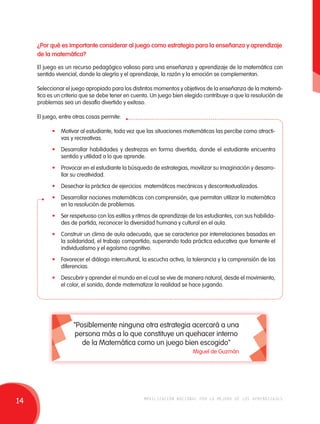 ¿Por qué es importante considerar al juego como estrategia para la enseñanza y aprendizaje 
de la matemática? 
El juego es un recurso pedagógico valioso para una enseñanza y aprendizaje de la matemática con 
sentido vivencial, donde la alegría y el aprendizaje, la razón y la emoción se complementan. 
Seleccionar el juego apropiado para los distintos momentos y objetivos de la enseñanza de la matemá-tica 
es un criterio que se debe tener en cuenta. Un juego bien elegido contribuye a que la resolución de 
problemas sea un desafío divertido y exitoso. 
El juego, entre otras cosas permite: 
• Motivar al estudiante, toda vez que las situaciones matemáticas las percibe como atracti-vas 
y recreativas. 
• Desarrollar habilidades y destrezas en forma divertida, donde el estudiante encuentra 
sentido y utilidad a lo que aprende. 
• Provocar en el estudiante la búsqueda de estrategias, movilizar su imaginación y desarro-llar 
su creatividad. 
• Desechar la práctica de ejercicios matemáticos mecánicos y descontextualizados. 
• Desarrollar nociones matemáticas con comprensión, que permitan utilizar la matemática 
en la resolución de problemas. 
• Ser respetuoso con los estilos y ritmos de aprendizaje de los estudiantes, con sus habilida-des 
de partida, reconocer la diversidad humana y cultural en el aula. 
• Construir un clima de aula adecuado, que se caracterice por interrelaciones basadas en 
la solidaridad, el trabajo compartido, superando toda práctica educativa que fomente el 
individualismo y el egoísmo cognitivo. 
• Favorecer el diálogo intercultural, la escucha activa, la tolerancia y la comprensión de las 
diferencias. 
• Descubrir y aprender el mundo en el cual se vive de manera natural, desde el movimiento, 
el color, el sonido, donde matematizar la realidad se hace jugando. 
"Posiblemente ninguna otra estrategia acercará a una 
persona más a lo que constituye un quehacer interno 
de la Matemática como un juego bien escogido" 
Miguel de Guzmán 
14 movilización nacional por la mejora de los aprendizajes 
 