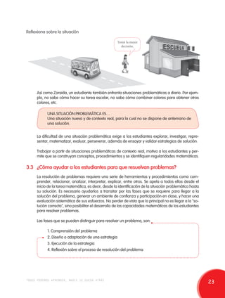 Reflexiona sobre la situación 
Tomé la mejor 
decisión. 
Así como Zoraida, un estudiante también enfrenta situaciones problemáticas a diario. Por ejem-plo, 
no sabe cómo hacer su tarea escolar, no sabe cómo combinar colores para obtener otros 
colores, etc. 
UNA SITUACIÓN PROBLEMÁTICA ES… 
Una situación nueva y de contexto real, para la cual no se dispone de antemano de 
una solución. 
La dificultad de una situación problemática exige a los estudiantes explorar, investigar, repre-sentar, 
matematizar, evaluar, perseverar, además de ensayar y validar estrategias de solución. 
Trabajar a partir de situaciones problemáticas de contexto real, motiva a los estudiantes y per-mite 
que se construyan conceptos, procedimientos y se identifiquen regularidades matemáticas. 
3.3 ¿Cómo ayudar a los estudiantes para que resuelvan problemas? 
La resolución de problemas requiere una serie de herramientas y procedimientos como com-prender, 
relacionar, analizar, interpretar, explicar, entre otros. Se apela a todos ellos desde el 
inicio de la tarea matemática, es decir, desde la identificación de la situación problemática hasta 
su solución. Es necesario ayudarlos a transitar por las fases que se requiere para llegar a la 
solución del problema, generar un ambiente de confianza y participación en clase, y hacer una 
evaluación sistemática de sus esfuerzos. No perder de vista que lo principal no es llegar a la "so-lución 
correcta", sino posibilitar el desarrollo de las capacidades matemáticas de los estudiantes 
para resolver problemas. 
Las fases que se pueden distinguir para resolver un problema, son: 
1. Comprensión del problema 
2. Diseño o adaptación de una estrategia 
3. Ejecución de la estrategia 
4. Reflexión sobre el proceso de resolución del problema 
todos podemos aprender, nadie se queda atrás 23 
 