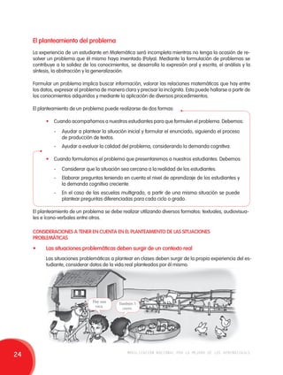 El planteamiento del problema 
La experiencia de un estudiante en Matemática será incompleta mientras no tenga la ocasión de re-solver 
un problema que él mismo haya inventado (Polya). Mediante la formulación de problemas se 
contribuye a la solidez de los conocimientos, se desarrolla la expresión oral y escrita, el análisis y la 
síntesis, la abstracción y la generalización. 
Formular un problema implica buscar información, valorar las relaciones matemáticas que hay entre 
los datos, expresar el problema de manera clara y precisar la incógnita. Esta puede hallarse a partir de 
los conocimientos adquiridos y mediante la aplicación de diversos procedimientos. 
El planteamiento de un problema puede realizarse de dos formas: 
• Cuando acompañamos a nuestros estudiantes para que formulen el problema. Debemos: 
- Ayudar a plantear la situación inicial y formular el enunciado, siguiendo el proceso 
de producción de textos. 
- Ayudar a evaluar la calidad del problema, considerando la demanda cognitiva. 
• Cuando formulamos el problema que presentaremos a nuestros estudiantes. Debemos: 
- Considerar que la situación sea cercana a la realidad de los estudiantes. 
- Elaborar preguntas teniendo en cuenta el nivel de aprendizaje de los estudiantes y 
la demanda cognitiva creciente. 
- En el caso de las escuelas multigrado, a partir de una misma situación se puede 
plantear preguntas diferenciadas para cada ciclo o grado. 
El planteamiento de un problema se debe realizar utilizando diversos formatos: textuales, audiovisua-les 
e ícono-verbales entre otros. 
CONSIDERACIONES A TENER EN CUENTA EN EL PLANTEAMIENTO DE LAS SITUACIONES 
PROBLEMÁTICAS 
• Las situaciones problemáticas deben surgir de un contexto real 
Las situaciones problemáticas a plantear en clases deben surgir de la propia experiencia del es-tudiante, 
considerar datos de la vida real planteados por él mismo. 
Hay una 
vaca. También 5 
cuyes. 
24 movilización nacional por la mejora de los aprendizajes 
 