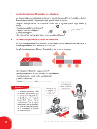 • Las situaciones problemáticas deben ser motivadoras 
Las situaciones problemáticas que se plantean a los estudiantes deben ser motivadoras, deben 
despertar su curiosidad y el deseo de buscar soluciones por sí mismos. 
Ejemplo: Construye collares con cuentas de colores. Usa el siguiente patrón: negra, blanca y 
blanca. 
¿Cuántas cuentas tienes en tu collar? 
¿Cuántas cuentas son blancas? 
¿Cuántas son negras? 
¿Hay más cuentas blancas que negras o más negras que blancas? 
• Las situaciones problemáticas deben ser interesantes 
Las situaciones problemáticas a plantear a los estudiantes han de ser interesantes para ellos, a 
fin de comprometerlos en la búsqueda de su solución. 
Ejemplo: Construyamos con bloques lógicos todo lo que vimos en el parque. 
¿Qué has construido con los bloques lógicos? 
¿Qué figuras geométricas utilizaste para tus construciones? 
¿Cuántos triángulos usaste en tus construciones? 
¿Cuántos cuadrados? 
Hay más ............................ que................................... 
Recuerda 
El problema planteado debe 
ser factible de resolverse por 
los estudiantes del grado co-rrespondiente, 
sin exagerar 
la dificultad a fin de evitarles 
frustraciones. Pero, al mismo 
tiempo, necesita ser desafian-te, 
retar su capacidad de pen-sar, 
a fin de evitar su desinte-rés 
y aburrimiento. 
Rosita, ¿con estos 
triángulos podrás 
formar el cuadrado 
Maestra, me falta que necesitas? 
un cuadrado para 
formar la ventana 
de mi casita. 
26 movilización nacional por la mejora de los aprendizajes 
 