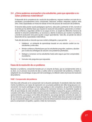 3.4 ¿Cómo podemos acompañar a los estudiantes, para que aprendan a re-solver 
problemas matemáticos? 
El desarrollo de la competencia de resolución de problemas, requiere movilizar una serie de ca-pacidades 
y procedimientos como; comprender, relacionar, analizar, interpretar, explicar, entre 
otros. Estas capacidades se involucran desde el inicio del proceso de resolución del problema. 
El docente debe prestar ayuda pedagógica oportuna, adecuada y pertinente al niño, durante el 
recorrido por las distintas fases que requiere la resolución del problema, generando un ambien-te 
de confianza y seguridad, donde no se juzgue el error, se acepte las diferentes maneras de 
abordar la situación problemática, se reconozca y aliente el esfuerzo por resolver el problema, 
y donde la evaluación sirva para ayudar a seguir aprendiendo. Todo ello, sin perder de vista el 
desarrollo de las capacidades matemáticas. 
Todo ello demanda un docente que sea cordial y dialogante, y que permita: 
• Establecer un ambiente de aprendizaje basado en una relación cordial con los 
estudiantes y entre ellos. 
• Brindar confianza y libertad para que los estudiantes pregunten, exploren y decidan 
por sí solos las estrategias de solución a los problemas planteados. 
• Dialogar y conversar con los estudiantes hasta estar seguro que han comprendido 
el problema. 
• Formular más preguntas que respuestas. 
Fases de la resolución de un problema 
Resolver un problema, comprende transitar por un conjunto de fases, que se complementan entre sí, 
es decir, es un proceso recurrente de idas y vueltas entre la comprensión del problema, el diseño o 
adaptación de una estrategia, la ejecución de la estrategia y la reflexión sobre el proceso de resolución 
del problema. 
FASE 1: Comprensión del problema 
Esta fase está enfocada en la comprensión de la situación planteada. El estudiante debe leer atenta-mente 
el problema y ser capaz de expresarlo con sus propias palabras (así utilice lenguaje poco con-vencional). 
Una buena estrategia es hacer que explique a otro compañero, de qué trata el problema 
y qué se busca, qué se conoce, o que lo explique sin mencionar números. Es importante respetar el 
ritmo de aprendizaje de cada estudiante, promoviendo el trabajo en pequeños grupos y evitando que 
compitan entre ellos. El docente debe indicarle que lea el problema con tranquilidad, sin presiones, ni 
apresuramientos, que juegue con los datos del problema, que ponga ejemplos concretos de cada una 
de las relaciones que presenta, que pierda el miedo inicial. También debe tener presente la necesidad 
de que el estudiante llegue a una comprensión profunda (inferencial) de la situación y de lo inútil que es 
para la comprensión el repetirlo, copiarlo o tratar de memorizarlo. 
todos podemos aprender, nadie se queda atrás 27 
 
