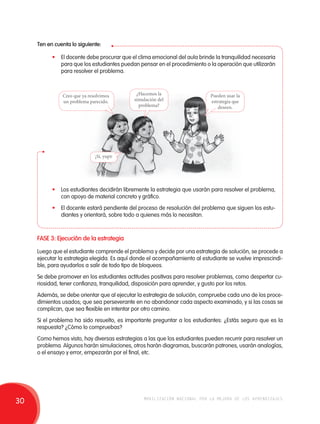 Ten en cuenta lo siguiente: 
• El docente debe procurar que el clima emocional del aula brinde la tranquilidad necesaria 
para que los estudiantes puedan pensar en el procedimiento o la operación que utilizarán 
para resolver el problema. 
Creo que ya resolvimos 
un problema parecido. 
Pueden usar la 
estrategia que 
deseen. 
¿Hacemos la 
simulación del 
problema? 
¡Sí, yupi! 
• Los estudiantes decidirán libremente la estrategia que usarán para resolver el problema, 
con apoyo de material concreto y gráfico. 
• El docente estará pendiente del proceso de resolución del problema que siguen los estu-diantes 
y orientará, sobre todo a quienes más lo necesitan. 
FASE 3: Ejecución de la estrategia 
Luego que el estudiante comprende el problema y decide por una estrategia de solución, se procede a 
ejecutar la estrategia elegida. Es aquí donde el acompañamiento al estudiante se vuelve imprescindi-ble, 
para ayudarlos a salir de todo tipo de bloqueos. 
Se debe promover en los estudiantes actitudes positivas para resolver problemas, como despertar cu-riosidad, 
tener confianza, tranquilidad, disposición para aprender, y gusto por los retos. 
Además, se debe orientar que al ejecutar la estrategia de solución, compruebe cada uno de los proce-dimientos 
usados; que sea perseverante en no abandonar cada aspecto examinado, y si las cosas se 
complican, que sea flexible en intentar por otro camino. 
Si el problema ha sido resuelto, es importante preguntar a los estudiantes: ¿Estás seguro que es la 
respuesta? ¿Cómo lo compruebas? 
Como hemos visto, hay diversas estrategias a las que los estudiantes pueden recurrir para resolver un 
problema. Algunos harán simulaciones, otros harán diagramas, buscarán patrones, usarán analogías, 
o el ensayo y error, empezarán por el final, etc. 
30 movilización nacional por la mejora de los aprendizajes 
 