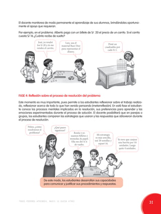 El docente monitorea de modo permanente el aprendizaje de sus alumnos, brindándoles oportuna-mente 
el apoyo que requieran. 
Por ejemplo, en el problema. Alberto paga con un billete de S/. 20 el precio de un carrito. Si el carrito 
cuesta S/.16 ¿Cuánto recibe de vuelto? 
José, yo tendré 
los S/.20 y tú me 
vendes el carrito. 
Luis, usa el 
material Base Diez 
para representar el 
dinero. 
Pinté un 
cuadradito por 
cada S/.1. 
FASE 4: Reflexión sobre el proceso de resolución del problema 
Este momento es muy importante, pues permite a los estudiantes reflexionar sobre el trabajo realiza-do, 
reflexionar acerca de todo lo que han venido pensando [metarreflexión]. En está fase el estudian-te 
conoce los procesos mentales implicados en la resolución, sus preferencias para aprender y las 
emociones experimentadas durante el proceso de solución. El docente posibilitará que en parejas o 
grupos, los estudiantes comparen las estrategias que usaron y las respuestas que obtuvieron durante 
el proceso de resolución. 
Niños, ¿cómo 
resolvieron el 
problema? 
Mi estrategia 
es más sencilla, 
usé 20 semillas y 
separé 16. 
Rosita y yo 
usamos billetes y 
monedas de papel. 
Ella me dió S/.4 
de vuelto. 
¿Qué pasos 
siguieron? 
10 
1 
1 
1 
1 
De este modo, los estudiantes desarrollan sus capacidades 
para comunicar y justificar sus procedimientos y respuestas. 
Yo tuve que canjear 
una barrita por 10 
unidades. Luego 
quite 4 unidades. 
todos podemos aprender, nadie se queda atrás 31 
 