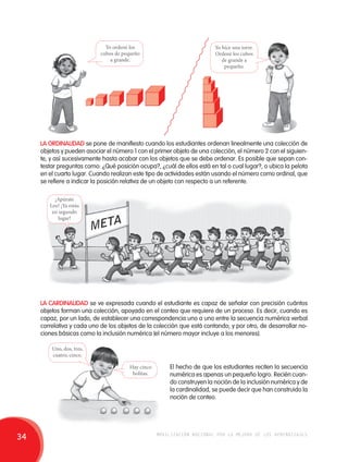 Yo ordené los 
cubos de pequeño 
a grande. 
Yo hice una torre. 
Ordené los cubos 
de grande a 
pequeño. 
LA ORDINALIDAD se pone de manifiesto cuando los estudiantes ordenan linealmente una colección de 
objetos y pueden asociar el número 1 con el primer objeto de una colección, el número 2 con el siguien-te, 
y así sucesivamente hasta acabar con los objetos que se debe ordenar. Es posible que sepan con-testar 
preguntas como: ¿Qué posición ocupa?, ¿cuál de ellos está en tal o cual lugar?, o ubica la pelota 
en el cuarto lugar. Cuando realizan este tipo de actividades están usando el número como ordinal, que 
se refiere a indicar la posición relativa de un objeto con respecto a un referente. 
¡Apúrate 
Leo! ¡Ya estás 
en segundo 
lugar! 
LA CARDINALIDAD se ve expresada cuando el estudiante es capaz de señalar con precisión cuántos 
objetos forman una colección, apoyado en el conteo que requiere de un proceso. Es decir, cuando es 
capaz, por un lado, de establecer una correspondencia uno a uno entre la secuencia numérica verbal 
correlativa y cada uno de los objetos de la colección que está contando; y por otro, de desarrollar no-ciones 
básicas como la inclusión numérica (el número mayor incluye a los menores). 
El hecho de que los estudiantes reciten la secuencia 
numérica es apenas un pequeño logro. Recién cuan-do 
construyen la noción de la inclusión numérica y de 
la cardinalidad, se puede decir que han construido la 
noción de conteo. 
Uno, dos, tres, 
cuatro, cinco. 
Hay cinco 
bolitas. 
34 movilización nacional por la mejora de los aprendizajes 
 