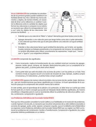 EN LA COMPARACIÓN de cantidades los estudian-tes 
de los primeros grados pueden establecer con 
facilidad dónde hay más o dónde hay menos ele-mentos 
u objetos, de manera intuitiva, sin necesi-dad 
de tener como referencia un cardinal. Cuan-do 
la diferencia entre la cantidad de objetos que 
forman las colecciones a comparar no es notoria, 
es necesario que utilicen la correspondencia "uno 
a uno" entre los objetos de las colecciones. Este 
proceso les facilitará: 
Y aquí , hay tantas 
bolas rojas como 
amarillas. 
Aquí, hay más 
bolas 
amarillas que 
azules. 
• Entender que a una colección le "faltan" o "sobran" elementos para tener tantos como la otra. 
• Agregar elementos a una colección para que tenga tantos como otra o quitar elementos 
a una colección que tiene más que la otra para obtener una colección con igual cantidad 
de objetos. 
• Entender si dos colecciones tienen igual cantidad de elementos, por lo tanto, son iguales. 
Si estas nociones se trabajan previamente a la comparación de números, los estudiantes 
no tendrán dificultades para utilizar correctamente las expresiones "mayor que", "menor 
que" o "igual a" y sus respectivos símbolos. 
LA ADICIÓN comprende dos significados: 
a) Como incremento, implica la transformación de una cantidad inicial por acciones de agregar, 
avanzar, recibir, ganar, comprar, etc. Ejemplo, María tenía tres polos y en su cumpleaños le re-galaron 
dos polos. ¿Cuántos polos tiene ahora María? 
b) Como parte-todo que está vinculado a las acciones de juntar o unir las partes en un todo. Para 
nombrar al todo se requiere recurrir a la noción de inclusión de clase. Ejemplo, Josefina compró 
8 manzanas y 12 melocotones. ¿Cuántas frutas compró Josefina? 
LA SUSTRACCIÓN aparece de manera natural vinculada a las acciones de dar, perder, bajar, disminuir, 
etc., que son transformaciones que tienen significado por sí mismas. Un buen aprendizaje de la sus-tracción 
pasa por la comprensión del carácter inverso de la adición. 
En este sentido, para el aprendizaje de la adición y la sustracción, se debe tener en cuenta que estas 
forman parte de un mismo concepto que puede ser trabajado desde distintos significados, de manera 
simultánea e integradas para lo cual se recomienda utilizar los problemas de estructura aditiva: cam-bio, 
combinación, comparación e igualación. 
Los Problemas Aritméticos de Enunciado Verbal (PAEV) 
Para que los niños puedan consolidar la noción aditiva y sus habilidades en la resolución de problemas, 
cuando ingresen a la escuela, es necesario que resuelvan situaciones de su vida cotidiana asociadas a 
acciones de agregar, quitar, juntar, separar, comparar e igualar, que en la didáctica de la Matemática 
se organizan como Problemas Aritméticos de Enunciado Verbal (PAEV por sus siglas). Los PAEV se tra-ducen 
en problemas de Combinación, Cambio o Transformación, Comparación e Igualación, los cuales 
presentan distintas posibilidades en su interior. 
todos podemos aprender, nadie se queda atrás 35 
 