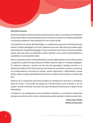 Estimada (o) docente: 
Queremos saludarte y reiterar el aprecio que tenemos por tu labor. Es por ello que en el Ministerio 
de Educación estamos haciendo esfuerzos para comenzar a mejorar tus condiciones laborales 
y de ejercicio profesional. Esta publicación es una muestra de ello. 
Te presentamos las «Rutas del Aprendizaje», un material que proporciona orientaciones para 
apoyar tu trabajo pedagógico en el aula. Esperamos que sean útiles para que puedas seguir 
desarrollando tu creatividad pedagógica. Somos conscientes que tú eres uno de los principales 
actores para que todos los estudiantes puedan aprender y que nuestra responsabilidad es 
respaldarte en esa importante misión. 
Esta es una primera versión, a través del estudio y uso que hagas de ellas, así como de tus aportes 
y sugerencias, podremos mejorarlas para contribuir cada vez mejor en tu trabajo pedagógico. 
Te animamos entonces a caminar por las rutas del aprendizaje. Nosotros ponemos a tu 
disposición la Web de Perú Educa para que nos envíes tus comentarios, aportes y creaciones; 
nos comprometemos a reconocer tus aportes, realizar seguimiento y sistematizarlos. A partir 
de ello, mejorar el apoyo del Ministerio de Educación a la labor de los maestros y maestras del 
Perú. 
Sabemos de tu compromiso para hacer posible que cambiemos la educación y cambiemos 
todos en el país. Tú eres parte del equipo de la transformación, junto al director y con los 
padres y madres de familia, eres parte de la gran Movilización Nacional por la Mejora de los 
Aprendizajes. 
Te invitamos a ser protagonista en este movimiento ciudadano y a compartir el compromiso 
de lograr que todos los niños, niñas y adolescentes puedan aprender y nadie se quede atrás. 
Patricia Salas O’Brien 
Ministra de Educación 
4 movilización nacional por la mejora de los aprendizajes 
 