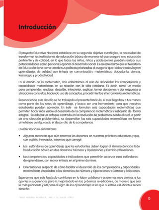 Introducción 
El proyecto Educativo Nacional establece en su segundo objetivo estratégico, la necesidad de 
transformar las instituciones de educación básica de manera tal que asegure una educación 
pertinente y de calidad, en la que todos los niños, niñas y adolescentes puedan realizar sus 
potencialidades como persona y aportar al desarrollo social. Es en este marco que el Ministerio 
de Educación tiene como una de sus políticas priorizadas el asegurar que: todas y todos logren 
aprendizajes de calidad con énfasis en comunicación, matemáticas, ciudadanía, ciencia, 
tecnología y productividad. 
En el ámbito de la matemática, nos enfrentamos al reto de desarrollar las competencias y 
capacidades matemáticas en su relación con la vida cotidiana. Es decir, como un medio 
para comprender, analizar, describir, interpretar, explicar, tomar decisiones y dar respuesta a 
situaciones concretas, haciendo uso de conceptos, procedimientos y herramientas matemáticas. 
Reconociendo este desafío se ha trabajado el presente fascículo, el cual llega hoy a tus manos 
como parte de las rutas de aprendizaje, y busca ser una herramienta para que nuestros 
estudiantes puedan aprender. En éste se formulan seis capacidades matemáticas que 
permiten hacer más visible el desarrollo de la competencia matemática y trabajarla de forma 
integral. Se adopta un enfoque centrado en la resolución de problemas desde el cual, a partir 
de una situación problemática, se desarrollan las seis capacidades matemáticas en forma 
simultánea configurando el desarrollo de la competencia. 
En este fascículo encontrarás: 
• Algunas creencias que aún tenemos los docentes en nuestras prácticas educativas y que, 
con espíritu innovador, tenemos que corregir. 
• Los estándares de aprendizaje que los estudiantes deben lograr al término del ciclo II de 
la educación básica en dos dominios: Número y Operaciones y Cambio y Relaciones. 
• Las competencias, capacidades e indicadores que permitirán alcanzar esos estándares 
de aprendizaje, con mayor énfasis en el primer dominio. 
• Orientaciones respecto de cómo facilitar el desarrollo de las competencias y capacidades 
matemáticas vinculadas a los dominios de Número y Operaciones y Cambio y Relaciones. 
Esperamos que este fascículo contribuya en tu labor cotidiana y estaremos muy atentos a tus 
aportes y sugerencias para ir mejorándolo en las próximas re-ediciones, de manera que sea 
lo más pertinente y útil para el logro de los aprendizajes a los que nuestros estudiantes tienen 
derecho. 
todos podemos aprender, nadie se queda atrás 5 
 