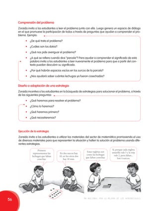 Comprensión del problema 
Zoraida invita a los estudiantes a leer el problema junto con ella. Luego genera un espacio de diálogo 
en el que promueve la participación de todos a través de preguntas que ayudan a comprender el pro-blema. 
Ejemplo: 
• ¿De qué trata el problema? 
• ¿Cuáles son los datos? 
• ¿Qué nos pide averiguar el problema? 
• ¿A qué se refiere cuando dice “parcela”? Para ayudar a comprender el significado de esta 
palabra invita a los estudiantes a leer nuevamente el problema para que a partir del con-texto 
puedan descubrir su significado. 
• ¿Por qué habrán espacios vacíos en los surcos de la parcela? 
• ¿Nos ayudará saber cuántas lechugas ya fueron cosechadas? 
Diseño o adaptación de una estrategia 
Zoraida incentiva a los estudiantes en la búsqueda de estrategias para solucionar el problema, a través 
de las siguientes preguntas: 
• ¿Qué haremos para resolver el problema? 
• ¿Cómo lo haremos? 
• ¿Qué haremos primero? 
• ¿Qué necesitaremos? 
Ejecución de la estrategia 
Zoraida invita a los estudiantes a utilizar los materiales del sector de matemática promoviendo el uso 
de diversos materiales para que representen la situación y hallen la solución al problema usando dife-rentes 
Estas regletas son 
como las lechugas 
que faltan cosechar. 
Sí, porque cada regleta 
amarilla vale 5 y la roja 
vale 2, pero faltan... 
Son 4 surcos. 
En dos surcos hay 
10, en los otros dos 
hay 10 más. 
estrategias. 
Primero 
representemos las 
lechugas que faltan 
cosechar. 
56 movilización nacional por la mejora de los aprendizajes 
 