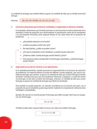 La cantidad de lechugas que sembró María es igual a la cantidad de días que su familia consumirá 
lechuga. 
Entonces: 20 = 10 + 10 = 1D 10U = 8 + 12 = 12 + 8 = 2D 
5. Comunica situaciones que involucran cantidades y magnitudes en diversos contextos 
En el ejemplo, observamos que Zoraida promueve la comunicación en todo el desarrollo de la 
actividad a través de preguntas que desencadenan la participación activa de los estudiantes 
y la comunicación horizontal, pone especial énfasis en las cuatro fases de la resolución de 
problemas: 
• ¿Qué plantas observan en la huerta? 
• ¿Cuáles se pueden contar? ¿Por qué? 
• De estas plantas, ¿cuáles se pueden comer? 
• ¿Por qué es importante comer hortalizas?, ¿cuántas hay de cada una? 
• ¿Podemos saber cuántas lechugas sembró María? ¿Cómo? 
• Si los espacios vacíos corresponden a las lechugas cosechadas, ¿cuántas lechugas 
sembró María? 
6. Argumenta el uso de los números y sus operaciones 
En la actividad presentada, Zoraida promueve la argumentación en el proceso de resolución 
de problemas con especial énfasis en la fase de reflexión cuando pregunta, ¿por qué la can-tidad 
de lechugas que sembró, es igual a la cantidad de días que comerá lechuga la familia 
de María? Zoraida promueve que los estudiantes relacionen y expliquen; si cada día comen 
una lechuga, en dos días comerán dos lechugas; entonces, la cantidad de días que comen 
lechugas es igual a la cantidad de lechugas que María ha sembrado. 
Pero también se puede preguntar: ¿Tu solución al problema es la correcta? ¿Por qué?, con el 
propósito de que el estudiante pueda argumentar mediante la comprobación utilizando otras 
estrategias o propiedades. 
Ejemplo: Mi solución es correcta porque 12 lechugas que faltan recoger más 8 que ya recogie-ron 
son 20 lechugas. 
12 + 8 = 20 
También pueden decir: porque había 4 surcos y en cada surco había 5 lechugas. 
5 + 5 + 5 + 5 = 20 
64 movilización nacional por la mejora de los aprendizajes 
 