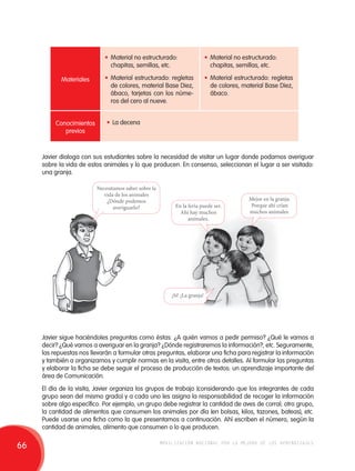 Materiales 
Conocimientos 
previos 
• Material no estructurado: 
chapitas, semillas, etc. 
• Material estructurado: regletas 
de colores, material Base Diez, 
ábaco, tarjetas con los núme-ros 
del cero al nueve. 
• Material no estructurado: 
chapitas, semillas, etc. 
• Material estructurado: regletas 
de colores, material Base Diez, 
ábaco. 
• La decena 
Javier dialoga con sus estudiantes sobre la necesidad de visitar un lugar donde podamos averiguar 
sobre la vida de estos animales y lo que producen. En consenso, seleccionan el lugar a ser visitado: 
una granja. 
Necesitamos saber sobre la 
vida de los animales 
¿Dónde podemos 
averiguarlo? En la feria puede ser. 
Ahí hay muchos 
animales. 
Mejor en la granja. 
Porque ahí crían 
muchos animales. 
¡Sí! ¡La granja! 
Javier sigue haciéndoles preguntas como éstas: ¿A quién vamos a pedir permiso? ¿Qué le vamos a 
decir? ¿Qué vamos a averiguar en la granja? ¿Dónde registraremos la información?, etc. Seguramente, 
las repuestas nos llevarán a formular otras preguntas, elaborar una ficha para registrar la información 
y también a organizarnos y cumplir normas en la visita, entre otros detalles. Al formular las preguntas 
y elaborar la ficha se debe seguir el proceso de producción de textos: un aprendizaje importante del 
área de Comunicación. 
El día de la visita, Javier organiza los grupos de trabajo (considerando que los integrantes de cada 
grupo sean del mismo grado) y a cada uno les asigna la responsabilidad de recoger la información 
sobre algo específico. Por ejemplo, un grupo debe registrar la cantidad de aves de corral; otro grupo, 
la cantidad de alimentos que consumen los animales por día (en bolsas, kilos, tazones, bateas), etc. 
Puede usarse una ficha como la que presentamos a continuación. Ahí escriben el número, según la 
cantidad de animales, alimento que consumen o lo que producen. 
66 movilización nacional por la mejora de los aprendizajes 
 