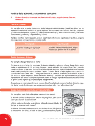 Análisis de la actividad 2: Encontramos soluciones 
1. Matematiza situaciones que involucran cantidades y magnitudes en diversos 
contextos 
Desde un proyecto 
Por ejemplo, en la actividad presentada, Javier orienta la matematización cuando les pide a sus es-tudiantes 
que durante la visita a la granja registren datos numéricos en la ficha. Para ello, pregunta: 
¿Qué vamos averiguar en la granja? ¿Qué tipo de animales hay? ¿Cuántos de cada clase? ¿Qué comen 
diariamente?, ¿cuánto? ¿Qué producen? ¿Cuánto? 
También orienta la matematización, cuando a partir de la información registrada en las fichas, propone 
las preguntas a ser respondidas por cada grado. 
Primer grado Segundo grado 
¿Cuántas aves hay en la granja? ¿Cuántos caballos menos (o más, según 
el caso) que gallinas hay en la granja? 
Desde situaciones de juego 
Por ejemplo: el juego “Estamos de oferta” 
Consiste en jugar a la tienda, en grupos de tres participantes cada uno, más un dueño. Cada grupo 
recibe el equivalente a S/. 99 en nueve decenas y nueve unidades del material Base Diez y los colo-can 
en su cartilla. El que hace de dueño de la tienda dice pregones explicando verbalmente la rebaja 
en el precio que se pueda restar sin hacer canjes: “Caserita, llévate la caja de plumones que costaba 
quince soles a solo doce soles”. Cada grupo retira de su cartilla el material que representa el precio 
del producto. Según el ejemplo, deben retirar una decena y 2 unidades. Un representante del grupo va 
rápidamente a la tienda a comprar el producto. Antes de recoger el producto debe decir cuánto dinero 
le queda. Gana el grupo que logre comprar más productos. 
En este juego la matematización se da cuando el dueño de la tienda presenta la oferta “Caserita, case-rita 
llévate la caja de plumones que antes costaba quince soles y hoy solo a doce soles”. 
Desde situaciones presentadas en material gráfico 
Por ejemplo: a partir de la información presentada en revistas. 
El docente orienta la observación a través de preguntas: ¿Qué obser-van? 
¿Qué indican las cantidades? 
¿Cómo podemos formular un problema utilizando dos cantidades de 
las que se observan en la imagen? 
El docente escribe el problema que los estudiantes dictan, por ejemplo: 
Si compramos una torta y un filete de pavo, ¿cuánto debemos pagar? 
72 movilización nacional por la mejora de los aprendizajes 
 
