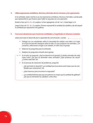 4. Utiliza expresiones simbólicas, técnicas y formales de los números y las operaciones 
En la actividad, Javier orienta el uso de expresiones simbólicas, técnicas y formales, cuando pide 
que representen lo que hicieron para hallar la repuesta con una operación. 
Rosita lo hizo así: 8 + 5 = 13 y explica: lo hice agregando a 8 de 1 en 1, hasta llegar a 13. 
Jorge lo hizo así: 13 – 8 = 5 y explica: Primero representé la cantidad de caballos y de ahí separé 
la cantidad que representa a las gallinas. 
5. Comunica situaciones que involucran cantidades y magnitudes en diversos contextos 
Javier promueve el desarrollo de la capacidad de comunicación, cuando: 
• Dialoga con sus estudiantes sobre la necesidad de realizar una visita a un lugar 
en el que les permita averiguar sobre la vida y lo que producen los animales y, en 
consenso, seleccionan el lugar a ser visitado; en este caso, la granja. 
• Elaboran las preguntas para la entrevista. 
• Realizan las preguntas al dueño de la granja. 
• En el aula, les pregunta: ¿Qué se observó en la granja? ¿Cuántos animales de cada 
clase hubo? ¿De qué se alimentan estos animales? ¿Qué producen las vacas? 
¿Cuánto cada día?, etc. 
• En el proceso de resolución de problemas, pregunta: 
- ¿De qué trata la situación? ¿La cantidad que buscamos será mayor que las can-tidades 
que conocemos?, etc. 
- ¿Qué haremos para encontrar la respuesta? 
- ¿La cantidad total de aves que encontraron es mayor que la cantidad de gallinas? 
¿De qué se alimentan los caballos?, entre otras. 
76 movilización nacional por la mejora de los aprendizajes 
 
