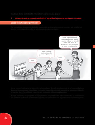 Análisis de la actividad 3: Construimos torres de papel 
1. Matematiza situaciones de regularidad, equivalencia y cambio en diversos contextos 
Desde una situación experimental 
Por ejemplo, en la secuencia didáctica presentada, se observa a Zoraida orientar a sus estudiantes 
para la matematización mediante actividades de experimentación. 
Vamos a ordenar 
nuestros materiales 
para saber dónde están. 
Niños, hoy ordenaremos 
nuestros materiales. ¿Cómo 
podemos ordenar los tubos de 
cartón en el sector de 
Matemática para que ocupen 
el menor espacio posible? 
Sector matemática 
¡Ehh! 
mmm... 
Como vemos, la situación problemática planteada por Zoraida se desprende de una necesidad que 
llevará a los estudiantes a establecer un modelo matemático que dé respuesta al problema. Además, 
al ser una situación cotidiana, involucra una motivación intrínseca y placentera. 
En este momento, las preguntas que se plantean son para facilitar a los estudiantes la comprensión 
del problema o situación problemática, y para que la relacionen con algún hecho o experiencia previa. 
84 movilización nacional por la mejora de los aprendizajes 
 