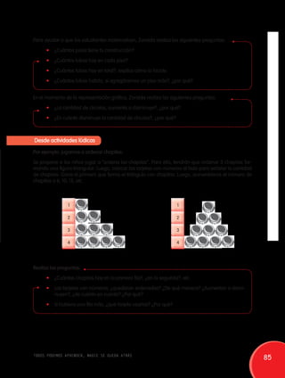 Para ayudar a que los estudiantes matematicen, Zoraida realiza las siguientes preguntas: 
• ¿Cuántos pisos tiene tu construcción? 
• ¿Cuántos tubos hay en cada piso? 
• ¿Cuántos tubos hay en total?, explica cómo lo hiciste. 
• ¿Cuántos tubos habría, si agregáramos un piso más?, ¿por qué? 
En el momento de la representación gráfica, Zoraida realiza las siguientes preguntas: 
• ¿La cantidad de círculos, aumenta o disminuye?, ¿por qué? 
• ¿En cuánto disminuye la cantidad de círculos?, ¿por qué? 
Desde actividades lúdicas 
Por ejemplo: jugamos a ordenar chapitas. 
Se propone a los niños jugar a “ordena las chapitas”. Para ello, tendrán que ordenar 3 chapitas for-mando 
una figura triangular. Luego, colocar las tarjetas con números al lado para señalar la cantidad 
de chapitas. Gana el primero que forma el triángulo con chapitas. Luego, aumentamos el número de 
chapitas a 6, 10, 15, etc. 
1 
2 
3 
4 
1 
2 
3 
4 
Realiza las preguntas: 
• ¿Cuántas chapitas hay en la primera fila?, ¿en la segunda?, etc. 
• Las tarjetas con números, ¿quedaron ordenadas? ¿De qué manera? ¿Aumentan o dismi-nuyen?, 
¿de cuánto en cuanto? ¿Por qué? 
• Si hubiera una fila más, ¿qué tarjeta usarías? ¿Por qué? 
todos podemos aprender, nadie se queda atrás 85 
 