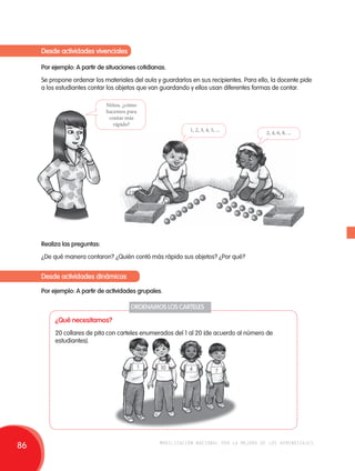 Desde actividades vivenciales 
Por ejemplo: A partir de situaciones cotidianas. 
Se propone ordenar los materiales del aula y guardarlos en sus recipientes. Para ello, la docente pide 
a los estudiantes contar los objetos que van guardando y ellos usan diferentes formas de contar. 
Niños, ¿cómo 
hacemos para 
contar más 
rápido? 
1, 2, 3, 4, 5, ... 2, 4, 6, 8, ... 
Realiza las preguntas: 
¿De qué manera contaron? ¿Quién contó más rápido sus objetos? ¿Por qué? 
Desde actividades dinámicas 
Por ejemplo: A partir de actividades grupales. 
ORDENAMOS LOS CARTELES 
¿Qué necesitamos? 
20 collares de pita con carteles enumerados del 1 al 20 (de acuerdo al número de 
estudiantes). 
1 10 4 7 
86 movilización nacional por la mejora de los aprendizajes 
 