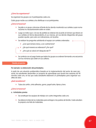 ¿Cómo los organizamos? 
Se organizan los grupos con 4 participantes cada uno. 
Cada grupo recibe sus carteles y los distribuye a sus participantes. 
¿Cómo lo hacemos? 
• Se pide a un grupo colocarse al frente de los demás mostrando sus carteles cuyas nume-raciones 
no necesariamente están en orden. 
• Luego se indica que: a la voz de partida se ordenan de acuerdo al número que tienen en 
sus carteles en forma descendente ¡A sus marcas, ya! Los demás integrantes del grupo 
pueden ayudar, pero solo con indicaciones, sin tocarlos. 
• Se realizan las preguntas señalando al equipo con carteles ordenados: 
• ¿Con qué número inicia, y con cuál termina? 
• ¿De qué manera se ordenaron? ¿Por qué? 
• ¿Por qué se colocó el 4 después del 7? 
• Se continúa con el juego hasta que todos los grupos se ordenen formando una secuencia 
con los números que están en sus collares. 
Desde proyectos 
Por ejemplo: La elaboración del portaobjetos. 
A partir de una situación problemática basada en la implementación del sector de aseo per-sonal, 
los estudiantes desarrollan un proyecto de aprendizaje que durará tres sesiones de 90 
minutos cada una, en las que cada estudiante elaborará un portaobjetos para organizar sus 
útiles de aseo. 
¿Qué necesitamos? 
• Tubos de cartón, cinta adhesiva, goma, papel lustre, tijeras y lana. 
¿Cómo lo haremos? 
a. Actividades previas 
• Se constituyen los equipos de trabajo con cuatro integrantes cada uno. 
• Se elabora la lista de los materiales para entregar a los padres de familia. Cada estudian-te 
prepara una lista de materiales. 
todos podemos aprender, nadie se queda atrás 87 
 
