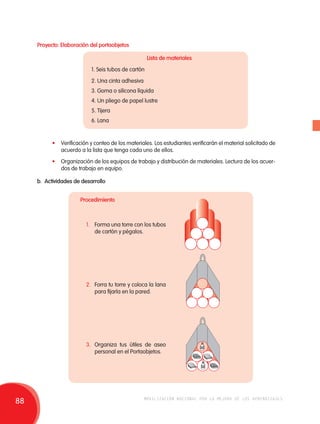 Proyecto: Elaboración del portaobjetos 
Lista de materiales 
1. Seis tubos de cartón 
2. Una cinta adhesiva 
3. Goma o silicona líquida 
4. Un pliego de papel lustre 
5. Tijera 
6. Lana 
• Verificación y conteo de los materiales. Los estudiantes verificarán el material solicitado de 
acuerdo a la lista que tenga cada uno de ellos. 
• Organización de los equipos de trabajo y distribución de materiales. Lectura de los acuer-dos 
de trabajo en equipo. 
b. Actividades de desarrollo 
Procedimiento 
1. Forma una torre con los tubos 
de cartón y pégalos. 
2. Forra tu torre y coloca la lana 
para fijarla en la pared. 
3. Organiza tus útiles de aseo 
personal en el Portaobjetos. 
88 movilización nacional por la mejora de los aprendizajes 
 