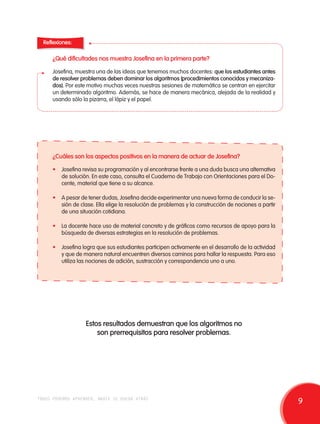 Reflexiones: 
¿Qué dificultades nos muestra Josefina en la primera parte? 
Josefina, muestra una de las ideas que tenemos muchos docentes: que los estudiantes antes 
de resolver problemas deben dominar los algoritmos (procedimientos conocidos y mecaniza-dos). 
Por este motivo muchas veces nuestras sesiones de matemática se centran en ejercitar 
un determinado algoritmo. Además, se hace de manera mecánica, alejada de la realidad y 
usando sólo la pizarra, el lápiz y el papel. 
¿Cuáles son los aspectos positivos en la manera de actuar de Josefina? 
• Josefina revisa su programación y al encontrarse frente a una duda busca una alternativa 
de solución. En este caso, consulta el Cuaderno de Trabajo con Orientaciones para el Do-cente, 
material que tiene a su alcance. 
• A pesar de tener dudas, Josefina decide experimentar una nueva forma de conducir la se-sión 
de clase. Ella elige la resolución de problemas y la construcción de nociones a partir 
de una situación cotidiana. 
• La docente hace uso de material concreto y de gráficos como recursos de apoyo para la 
búsqueda de diversas estrategias en la resolución de problemas. 
• Josefina logra que sus estudiantes participen activamente en el desarrollo de la actividad 
y que de manera natural encuentren diversos caminos para hallar la respuesta. Para eso 
utiliza las nociones de adición, sustracción y correspondencia uno a uno. 
Estos resultados demuestran que los algoritmos no 
son prerrequisitos para resolver problemas. 
todos podemos aprender, nadie se queda atrás 9 
 