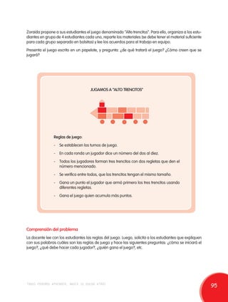 Zoraida propone a sus estudiantes el juego denominado “Alto trencitos”. Para ello, organiza a los estu-diantes 
en grupo de 4 estudiantes cada uno, reparte los materiales (se debe tener el material suficiente 
para cada grupo separado en bolsitas) y lee los acuerdos para el trabajo en equipo. 
Presenta el juego escrito en un papelote, y pregunta: ¿de qué tratará el juego? ¿Cómo creen que se 
jugará? 
JUGAMOS A “ALTO TRENCITOS” 
Reglas de juego: 
- Se establecen los turnos de juego. 
- En cada ronda un jugador dice un número del dos al diez. 
- Todos los jugadores forman tres trencitos con dos regletas que den el 
número mencionado. 
- Se verifica entre todos, que los trencitos tengan el mismo tamaño. 
- Gana un punto el jugador que armó primero los tres trencitos usando 
diferentes regletas. 
- Gana el juego quien acumula más puntos. 
Comprensión del problema 
La docente lee con los estudiantes las reglas del juego. Luego, solicita a los estudiantes que expliquen 
con sus palabras cuáles son las reglas de juego y hace las siguientes preguntas: ¿cómo se iniciará el 
juego?, ¿qué debe hacer cada jugador?, ¿quién gana el juego?, etc. 
todos podemos aprender, nadie se queda atrás 95 
 