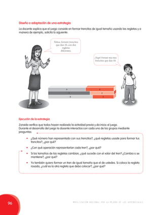 Diseño o adaptación de una estrategia 
La docente explica que el juego consiste en formar trencitos de igual tamaño usando las regletas y a 
manera de ejemplo, solicita lo siguiente: 
Niños, formen trencitos 
que dan 10, con dos 
regletas 
diferentes. 
¡Yupi! Formé mis tres 
trencitos que dan 10. 
6 
7 
8 
4 
3 
2 
Ejecución de la estrategia 
Zoraida verifica que todos hayan realizado la actividad previa y da inicio al juego. 
Durante el desarrollo del juego la docente interactúa con cada uno de los grupos mediante 
preguntas: 
• ¿Qué número han representado con sus trencitos?, ¿qué regletas usaste para formar tus 
trencitos?, ¿por qué? 
• ¿Con qué operación representarían cada tren?, ¿por qué? 
• Si los tamaños de las regletas cambian, ¿qué sucede con el valor del tren? ¿Cambia o se 
mantiene?, ¿por qué? 
• Yo también quiero formar un tren de igual tamaño que el de ustedes. Si coloco la regleta 
rosada, ¿cuál es la otra regleta que debo colocar?, ¿por qué? 
96 movilización nacional por la mejora de los aprendizajes 
 