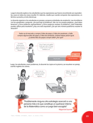 Luego la docente explica a los estudiantes que las expresiones que fueron encontrando son equivalen-tes, 
pues en todos los casos resultan 10. Además, resalta que cuando comparan dos expresiones, un 
término aumenta y el otro disminuye. 
La docente organiza a los estudiantes en parejas y propone actividades de ampliación. Lee el problema 
con los estudiantes y pregunta: ¿De qué trata el problema?, dilo con tus propias palabras, ¿qué datos 
tenemos? ¿Cómo podemos representarlos? ¿Cómo podemos resolver el problema? ¿Qué materiales 
puedes utilizar para resolverlo? ¿Hay una sola respuesta? ¿De qué otra manera podríamos resolver la 
situación? 
Pedro va al mercado y compra 5 kilos de papa y 3 kilos de zanahoria, y Sofía 
compra algunos kilos de papa y 2 kilos de zanahoria. Ambas bolsas pesan igual. 
Si ambas 
bolsas pesan 
igual, entonces 
miden lo mismo. 
Humm… 
¿Cuántos kilos de papas compró Sofía? ¿Por qué? 
¡Ya se! Aquí va la regleta 
verde que vale 6. Porque 
6 más 2 es 8 y 5 más 3 
también es 8. 
5 Kg de papa 
2Kg 
de zanahoria 
3 Kg de zanahoria 
Luego, los estudiantes crean problemas, la docente los copia en la pizarra y se resuelven en pareja, 
usando regletas de colores. 
José, crea un 
problema usando 
el valor de tus 
regletas. 
Mmm... En una 
bolsa hay 5 kilos 
de... 
“Posiblemente ninguna otra estrategia acercará a una 
persona más a lo que constituye un quehacer interno 
de la Matemática como un juego bien escogido” 
Miguel de Guzmán 
todos podemos aprender, nadie se queda atrás 99 
 