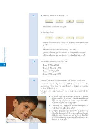 11      Armar 6 números de 4 cifras con:


                                        4             7              0              1


                                Ordenarlos de menor a mayor.


                                Con las cifras:


                                        2             9              3              5

                                armar el número más chico y el número más grande que
                                puedas.
Todos pueden aprender




                                Comparen los números que armó cada uno.
                                ¿Cómo sabemos que un número es más grande que otro?
                                ¿Cómo sabemos que un número es más chico que otro?


                        12   Escribir los números de 100 en 100:
18                              Desde 800 hasta 1.500
                                Desde 3.600 hasta 4.200
                                Desde 1.100 hasta 600
                                Desde 6.800 hasta 5.900


                        13   Resolver los siguientes problemas y escribir las respuestas:

                             La escuela “Josefina Siglo” cumple 100 años. Los alumnos y las
                             alumnas del primer ciclo y el segundo ciclo se ocupan de organizar
                             la fiesta del Centenario.
                             Los alumnos y las alumnas de 6º año se encargan de la comida del
                             kiosco.

                                        a. La escuela tiene 196 alumnos y alumnas. Le quieren
                                           regalar un alfajor a cada uno. Los alfajores vienen en
                                           cajas de 30 alfajores. ¿Cuántas cajas necesitan?
                                           ¿Cuántos alfajores les van a quedar?
                                        b. Las mamás van a preparar 12 docenas de empanadas.
                                           ¿Cuántas empanadas van a faltar?
                                        c. Compran las gaseosas en cajones. En cada cajón hay
                                           6 botellas. Con una botella de gaseosa llenan 6 vasos.
                                           ¿Cuántos vasos llenan con un cajón de botellas?
                                           ¿Cuántos cajones necesitan para darle un vaso a cada
                                           alumno de la escuela?
 