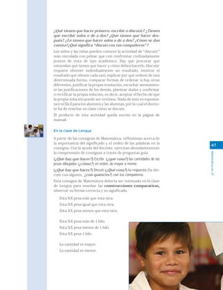 ¿Qué tienen que hacer primero: escribir o discutir? ¿Tienen
que escribir solos o de a dos? ¿Qué tienen que hacer des-
pués? ¿Lo tienen que hacer solos o de a dos? ¿Cómo se dan
cuenta?¿Qué significa “discutí con tus compañeros”?
Los niños y las niñas pueden conocer la actividad de “discutir”
más vinculada con pelear que con confrontar civilizadamente
puntos de vista de tipo académico. Hay que procurar que
entiendan qué tienen que hacer y cómo deben hacerlo. Discutir
requiere obtener individualmente un resultado, mostrar el
resultado que obtuvo cada uno, explicar por qué ordenó de una
determinada forma, comparar formas de ordenar si hay otras
diferentes, justificar la propia resolución, escuchar atentamen-
te las justificaciones de los demás, plantear dudas y confirmar
o rectificar la propia solución, es decir, aceptar el hecho de que
la propia solución puede ser errónea. Nada de esto es espontá-
neo ni fácil para los alumnos y las alumnas, por lo cual el docen-
te ha de enseñar en clase cómo se discute.
El producto de esta actividad queda escrito en la página de
manual.

En la clase de Lengua

A partir de las consignas de Matemática, reflexionan acerca de
la importancia del significado y el orden de las palabras en la
                                                                       47
consigna. Con la ayuda del docente, ejercitan abundantemente
la comprensión de consignas a través de preguntas guía.




                                                                     Matemática en 3º
(¿Qué hay que hacer?) Escribí (¿qué cosa?) las cantidades de las
pesas dibujadas (¿cómo?) en orden, de mayor a menor.
(¿Qué hay que hacer?) Discutí (¿Qué cosa?) tu respuesta (Se dis-
cute con alguien, ¿con quién/es?) con tus compañeros.
Esta consigna de Matemática debería ser retomada en la clase
de Lengua para enseñar las construcciones comparativas,
observar su forma correcta y su significado.

   Esta XX pesa más que esta otra.
   Esta XX pesa igual que esta otra.
   Esta XX pesa menos que esta otra.

   Esta XX pesa más de 1 kilo.
   Esta XX pesa menos de 1 kilo.
   Esta XX pesa 1 kilo.

   La cantidad es mayor.
   La cantidad es menor.
 